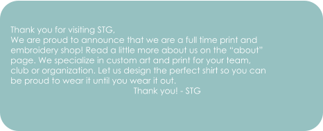Thank you for visiting STG, We are proud to announce that we are a full time print and embroidery shop! Read a little more about us on the “about” page. We specialize in custom art and print for your team,  club or organization. Let us design the perfect shirt so you can  be proud to wear it until you wear it out.                                                     Thank you! - STG